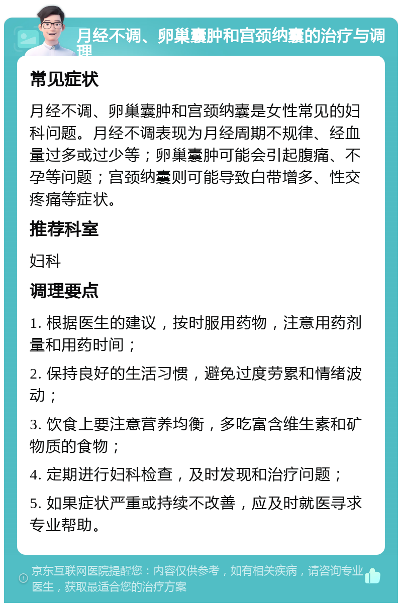 月经不调、卵巢囊肿和宫颈纳囊的治疗与调理 常见症状 月经不调、卵巢囊肿和宫颈纳囊是女性常见的妇科问题。月经不调表现为月经周期不规律、经血量过多或过少等；卵巢囊肿可能会引起腹痛、不孕等问题；宫颈纳囊则可能导致白带增多、性交疼痛等症状。 推荐科室 妇科 调理要点 1. 根据医生的建议，按时服用药物，注意用药剂量和用药时间； 2. 保持良好的生活习惯，避免过度劳累和情绪波动； 3. 饮食上要注意营养均衡，多吃富含维生素和矿物质的食物； 4. 定期进行妇科检查，及时发现和治疗问题； 5. 如果症状严重或持续不改善，应及时就医寻求专业帮助。