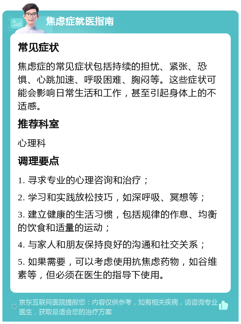 焦虑症就医指南 常见症状 焦虑症的常见症状包括持续的担忧、紧张、恐惧、心跳加速、呼吸困难、胸闷等。这些症状可能会影响日常生活和工作，甚至引起身体上的不适感。 推荐科室 心理科 调理要点 1. 寻求专业的心理咨询和治疗； 2. 学习和实践放松技巧，如深呼吸、冥想等； 3. 建立健康的生活习惯，包括规律的作息、均衡的饮食和适量的运动； 4. 与家人和朋友保持良好的沟通和社交关系； 5. 如果需要，可以考虑使用抗焦虑药物，如谷维素等，但必须在医生的指导下使用。