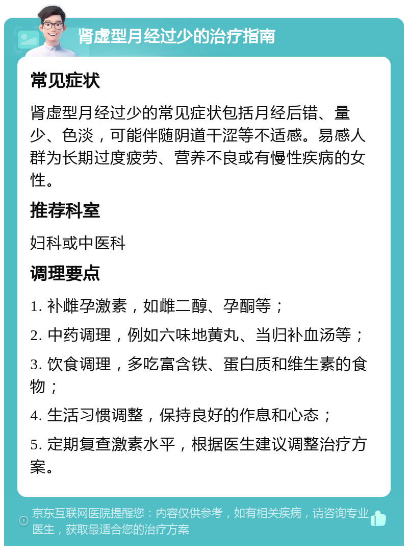 肾虚型月经过少的治疗指南 常见症状 肾虚型月经过少的常见症状包括月经后错、量少、色淡，可能伴随阴道干涩等不适感。易感人群为长期过度疲劳、营养不良或有慢性疾病的女性。 推荐科室 妇科或中医科 调理要点 1. 补雌孕激素，如雌二醇、孕酮等； 2. 中药调理，例如六味地黄丸、当归补血汤等； 3. 饮食调理，多吃富含铁、蛋白质和维生素的食物； 4. 生活习惯调整，保持良好的作息和心态； 5. 定期复查激素水平，根据医生建议调整治疗方案。