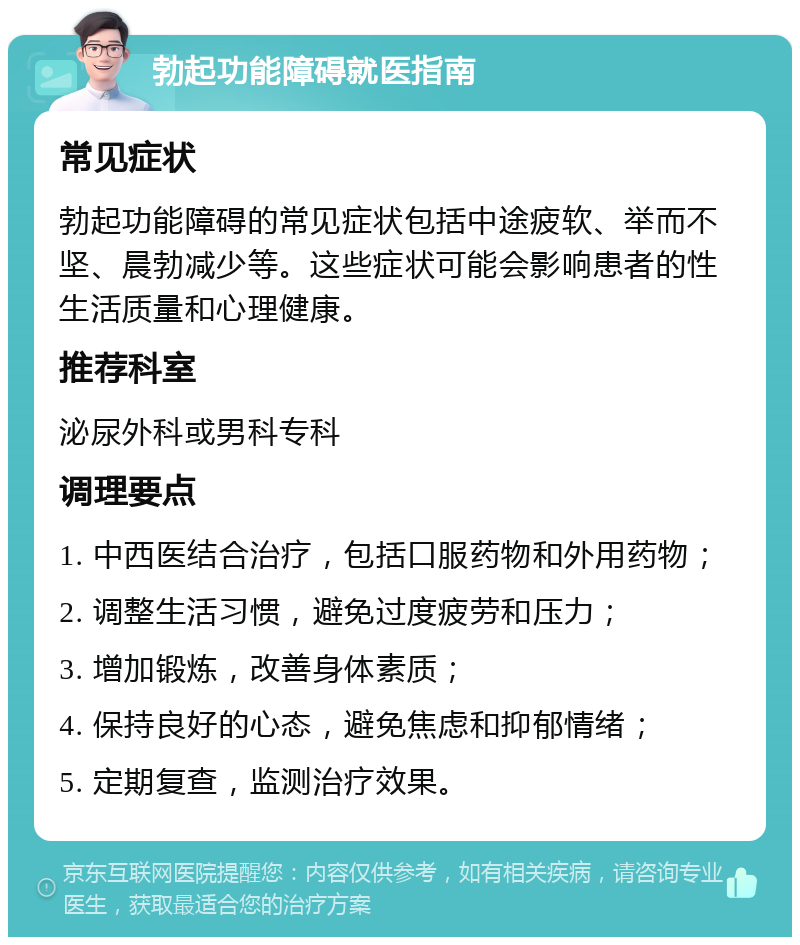 勃起功能障碍就医指南 常见症状 勃起功能障碍的常见症状包括中途疲软、举而不坚、晨勃减少等。这些症状可能会影响患者的性生活质量和心理健康。 推荐科室 泌尿外科或男科专科 调理要点 1. 中西医结合治疗，包括口服药物和外用药物； 2. 调整生活习惯，避免过度疲劳和压力； 3. 增加锻炼，改善身体素质； 4. 保持良好的心态，避免焦虑和抑郁情绪； 5. 定期复查，监测治疗效果。