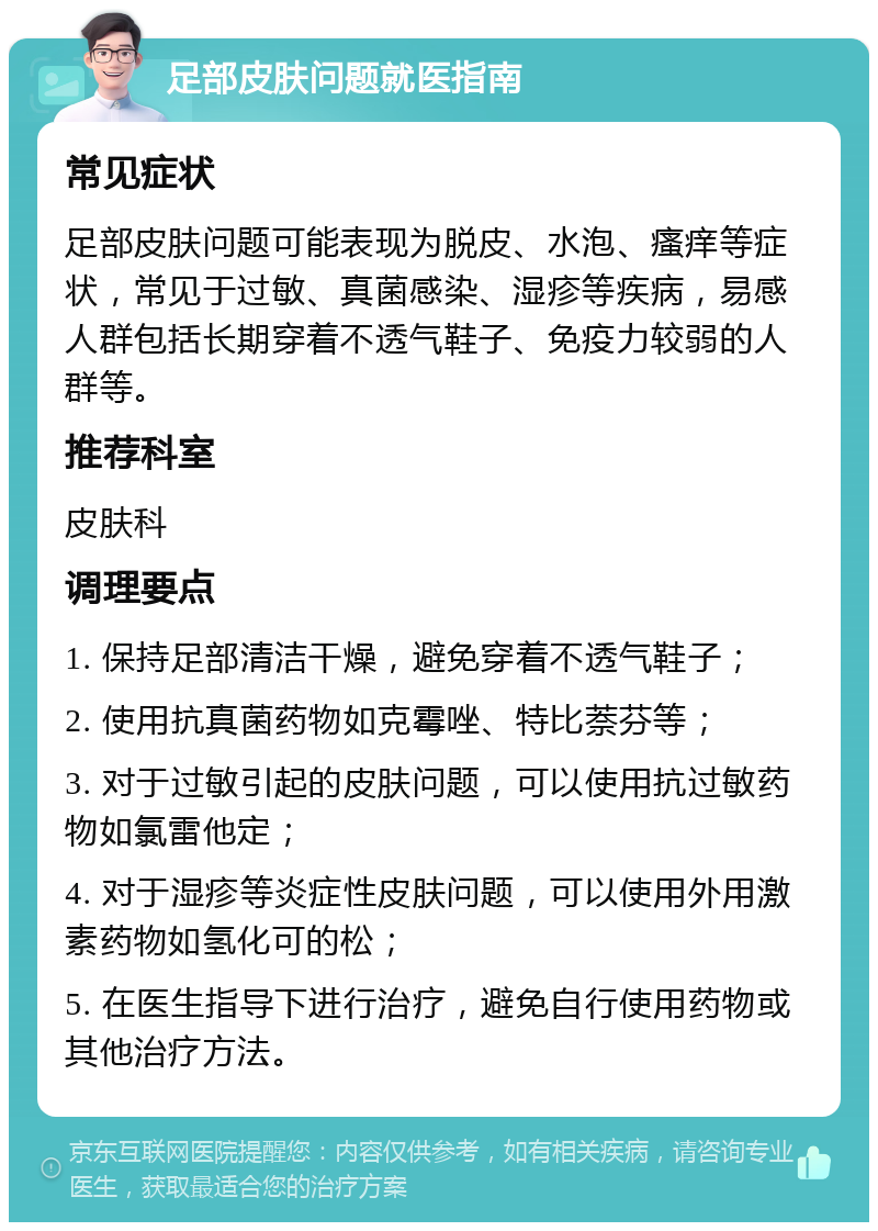 足部皮肤问题就医指南 常见症状 足部皮肤问题可能表现为脱皮、水泡、瘙痒等症状，常见于过敏、真菌感染、湿疹等疾病，易感人群包括长期穿着不透气鞋子、免疫力较弱的人群等。 推荐科室 皮肤科 调理要点 1. 保持足部清洁干燥，避免穿着不透气鞋子； 2. 使用抗真菌药物如克霉唑、特比萘芬等； 3. 对于过敏引起的皮肤问题，可以使用抗过敏药物如氯雷他定； 4. 对于湿疹等炎症性皮肤问题，可以使用外用激素药物如氢化可的松； 5. 在医生指导下进行治疗，避免自行使用药物或其他治疗方法。