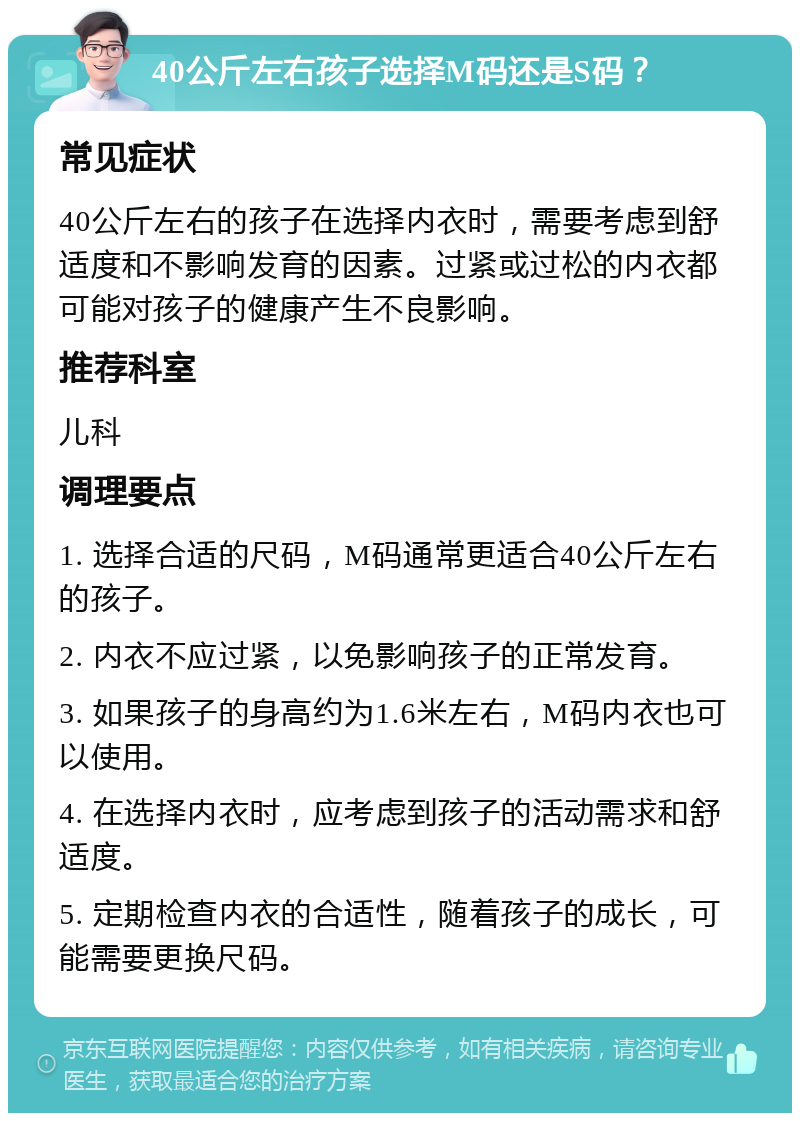 40公斤左右孩子选择M码还是S码？ 常见症状 40公斤左右的孩子在选择内衣时，需要考虑到舒适度和不影响发育的因素。过紧或过松的内衣都可能对孩子的健康产生不良影响。 推荐科室 儿科 调理要点 1. 选择合适的尺码，M码通常更适合40公斤左右的孩子。 2. 内衣不应过紧，以免影响孩子的正常发育。 3. 如果孩子的身高约为1.6米左右，M码内衣也可以使用。 4. 在选择内衣时，应考虑到孩子的活动需求和舒适度。 5. 定期检查内衣的合适性，随着孩子的成长，可能需要更换尺码。