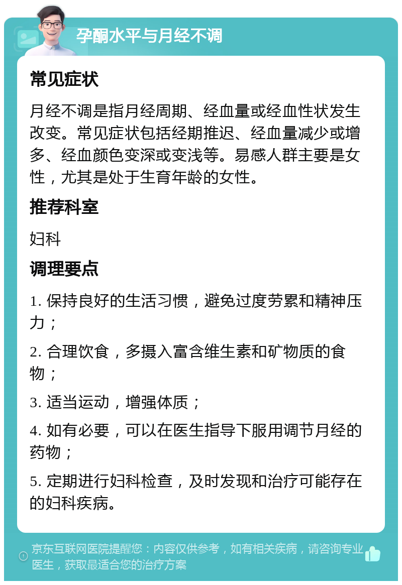 孕酮水平与月经不调 常见症状 月经不调是指月经周期、经血量或经血性状发生改变。常见症状包括经期推迟、经血量减少或增多、经血颜色变深或变浅等。易感人群主要是女性，尤其是处于生育年龄的女性。 推荐科室 妇科 调理要点 1. 保持良好的生活习惯，避免过度劳累和精神压力； 2. 合理饮食，多摄入富含维生素和矿物质的食物； 3. 适当运动，增强体质； 4. 如有必要，可以在医生指导下服用调节月经的药物； 5. 定期进行妇科检查，及时发现和治疗可能存在的妇科疾病。