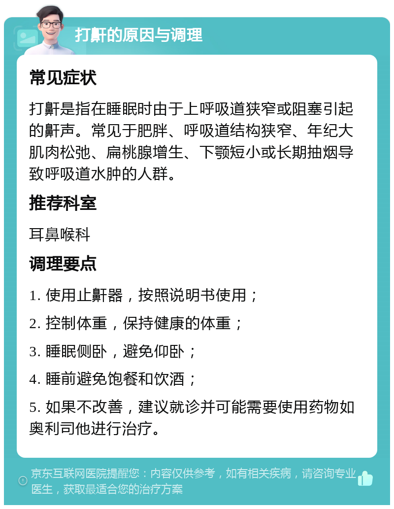 打鼾的原因与调理 常见症状 打鼾是指在睡眠时由于上呼吸道狭窄或阻塞引起的鼾声。常见于肥胖、呼吸道结构狭窄、年纪大肌肉松弛、扁桃腺增生、下颚短小或长期抽烟导致呼吸道水肿的人群。 推荐科室 耳鼻喉科 调理要点 1. 使用止鼾器，按照说明书使用； 2. 控制体重，保持健康的体重； 3. 睡眠侧卧，避免仰卧； 4. 睡前避免饱餐和饮酒； 5. 如果不改善，建议就诊并可能需要使用药物如奥利司他进行治疗。