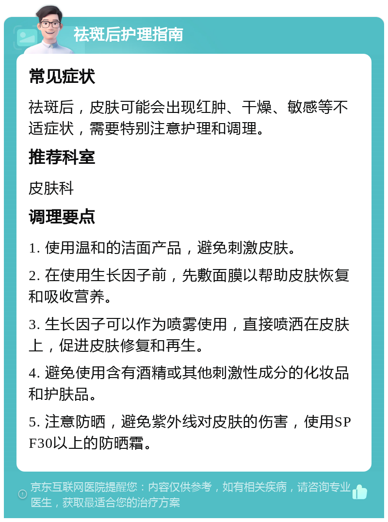 祛斑后护理指南 常见症状 祛斑后，皮肤可能会出现红肿、干燥、敏感等不适症状，需要特别注意护理和调理。 推荐科室 皮肤科 调理要点 1. 使用温和的洁面产品，避免刺激皮肤。 2. 在使用生长因子前，先敷面膜以帮助皮肤恢复和吸收营养。 3. 生长因子可以作为喷雾使用，直接喷洒在皮肤上，促进皮肤修复和再生。 4. 避免使用含有酒精或其他刺激性成分的化妆品和护肤品。 5. 注意防晒，避免紫外线对皮肤的伤害，使用SPF30以上的防晒霜。