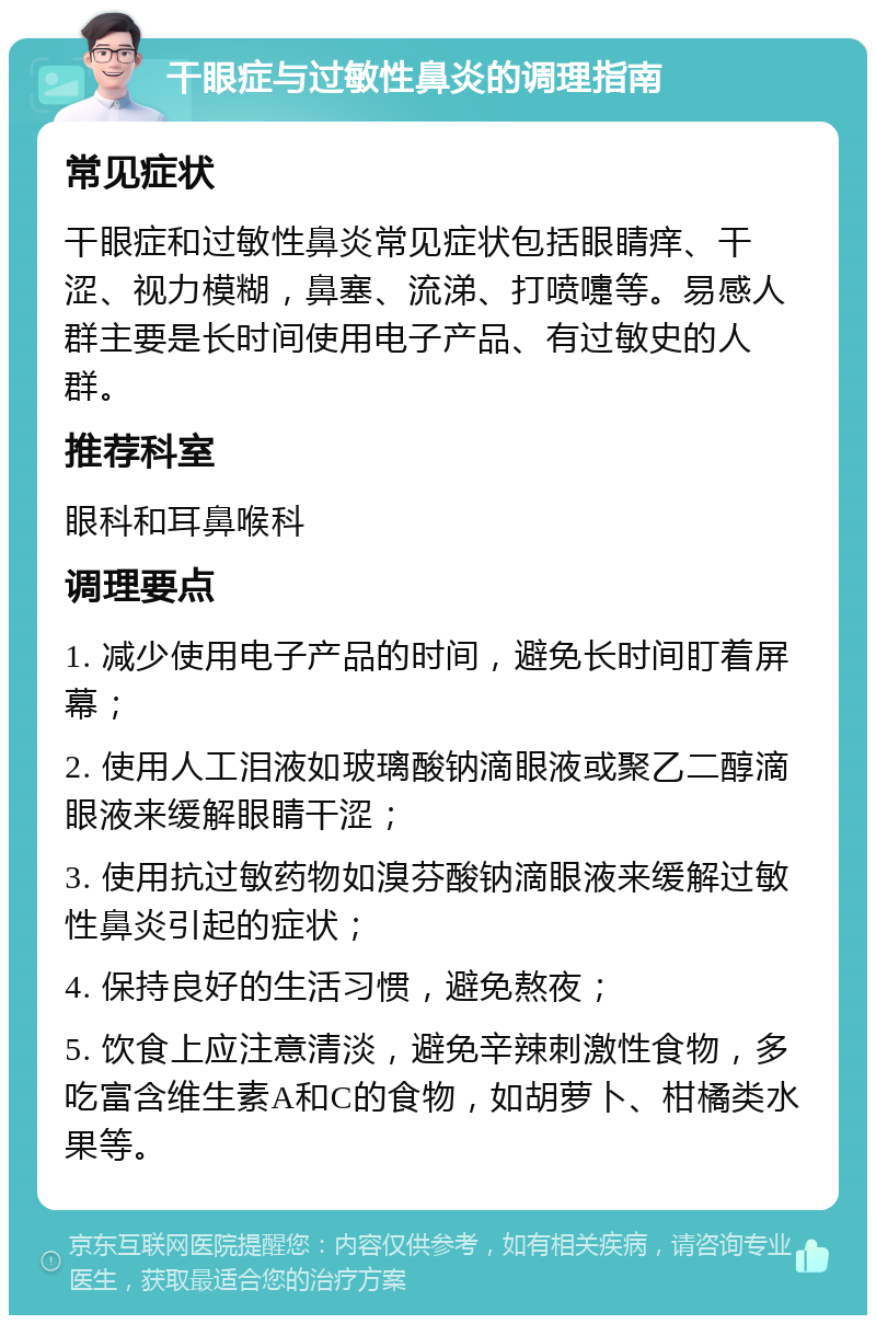 干眼症与过敏性鼻炎的调理指南 常见症状 干眼症和过敏性鼻炎常见症状包括眼睛痒、干涩、视力模糊，鼻塞、流涕、打喷嚏等。易感人群主要是长时间使用电子产品、有过敏史的人群。 推荐科室 眼科和耳鼻喉科 调理要点 1. 减少使用电子产品的时间，避免长时间盯着屏幕； 2. 使用人工泪液如玻璃酸钠滴眼液或聚乙二醇滴眼液来缓解眼睛干涩； 3. 使用抗过敏药物如溴芬酸钠滴眼液来缓解过敏性鼻炎引起的症状； 4. 保持良好的生活习惯，避免熬夜； 5. 饮食上应注意清淡，避免辛辣刺激性食物，多吃富含维生素A和C的食物，如胡萝卜、柑橘类水果等。