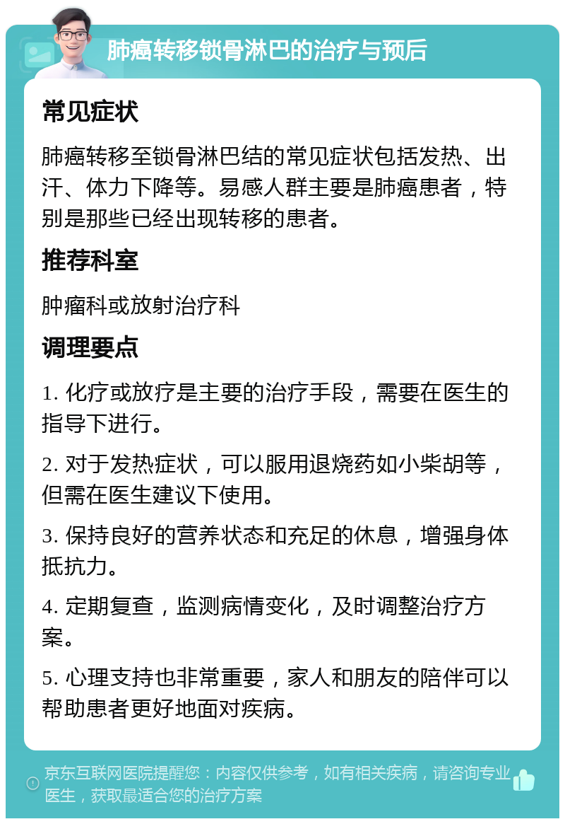 肺癌转移锁骨淋巴的治疗与预后 常见症状 肺癌转移至锁骨淋巴结的常见症状包括发热、出汗、体力下降等。易感人群主要是肺癌患者，特别是那些已经出现转移的患者。 推荐科室 肿瘤科或放射治疗科 调理要点 1. 化疗或放疗是主要的治疗手段，需要在医生的指导下进行。 2. 对于发热症状，可以服用退烧药如小柴胡等，但需在医生建议下使用。 3. 保持良好的营养状态和充足的休息，增强身体抵抗力。 4. 定期复查，监测病情变化，及时调整治疗方案。 5. 心理支持也非常重要，家人和朋友的陪伴可以帮助患者更好地面对疾病。