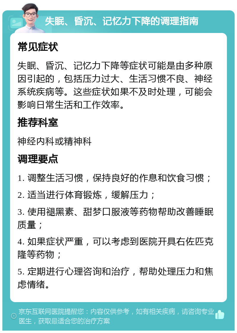 失眠、昏沉、记忆力下降的调理指南 常见症状 失眠、昏沉、记忆力下降等症状可能是由多种原因引起的，包括压力过大、生活习惯不良、神经系统疾病等。这些症状如果不及时处理，可能会影响日常生活和工作效率。 推荐科室 神经内科或精神科 调理要点 1. 调整生活习惯，保持良好的作息和饮食习惯； 2. 适当进行体育锻炼，缓解压力； 3. 使用褪黑素、甜梦口服液等药物帮助改善睡眠质量； 4. 如果症状严重，可以考虑到医院开具右佐匹克隆等药物； 5. 定期进行心理咨询和治疗，帮助处理压力和焦虑情绪。