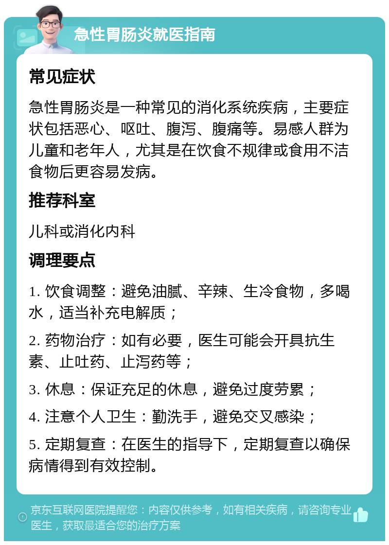 急性胃肠炎就医指南 常见症状 急性胃肠炎是一种常见的消化系统疾病，主要症状包括恶心、呕吐、腹泻、腹痛等。易感人群为儿童和老年人，尤其是在饮食不规律或食用不洁食物后更容易发病。 推荐科室 儿科或消化内科 调理要点 1. 饮食调整：避免油腻、辛辣、生冷食物，多喝水，适当补充电解质； 2. 药物治疗：如有必要，医生可能会开具抗生素、止吐药、止泻药等； 3. 休息：保证充足的休息，避免过度劳累； 4. 注意个人卫生：勤洗手，避免交叉感染； 5. 定期复查：在医生的指导下，定期复查以确保病情得到有效控制。