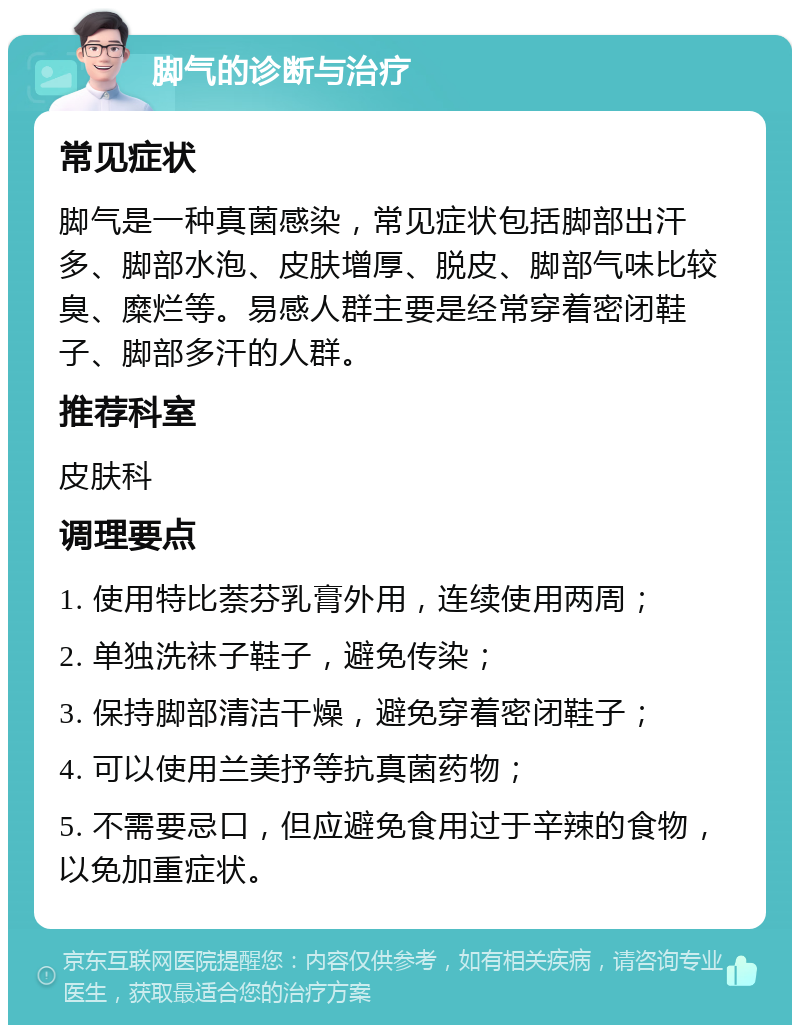 脚气的诊断与治疗 常见症状 脚气是一种真菌感染，常见症状包括脚部出汗多、脚部水泡、皮肤增厚、脱皮、脚部气味比较臭、糜烂等。易感人群主要是经常穿着密闭鞋子、脚部多汗的人群。 推荐科室 皮肤科 调理要点 1. 使用特比萘芬乳膏外用，连续使用两周； 2. 单独洗袜子鞋子，避免传染； 3. 保持脚部清洁干燥，避免穿着密闭鞋子； 4. 可以使用兰美抒等抗真菌药物； 5. 不需要忌口，但应避免食用过于辛辣的食物，以免加重症状。