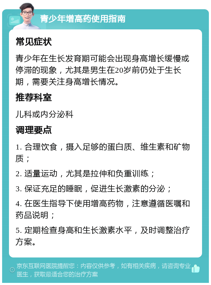 青少年增高药使用指南 常见症状 青少年在生长发育期可能会出现身高增长缓慢或停滞的现象，尤其是男生在20岁前仍处于生长期，需要关注身高增长情况。 推荐科室 儿科或内分泌科 调理要点 1. 合理饮食，摄入足够的蛋白质、维生素和矿物质； 2. 适量运动，尤其是拉伸和负重训练； 3. 保证充足的睡眠，促进生长激素的分泌； 4. 在医生指导下使用增高药物，注意遵循医嘱和药品说明； 5. 定期检查身高和生长激素水平，及时调整治疗方案。