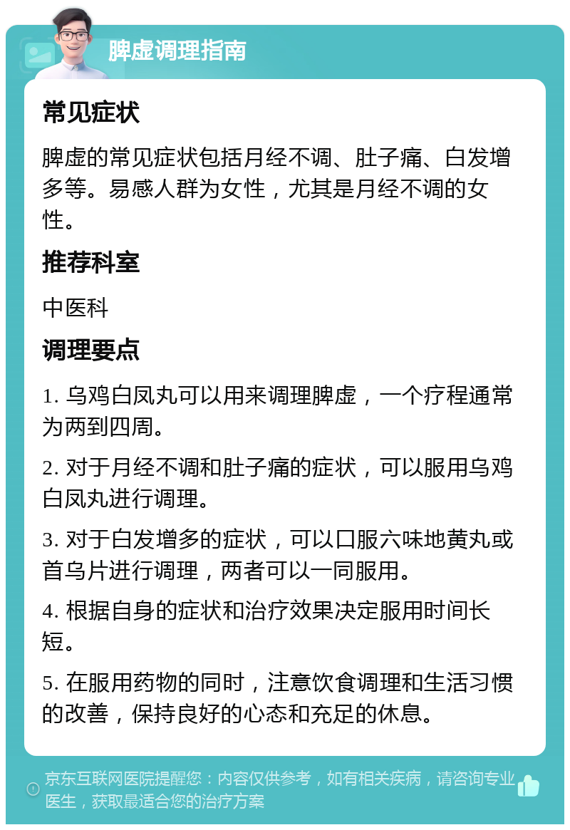 脾虚调理指南 常见症状 脾虚的常见症状包括月经不调、肚子痛、白发增多等。易感人群为女性，尤其是月经不调的女性。 推荐科室 中医科 调理要点 1. 乌鸡白凤丸可以用来调理脾虚，一个疗程通常为两到四周。 2. 对于月经不调和肚子痛的症状，可以服用乌鸡白凤丸进行调理。 3. 对于白发增多的症状，可以口服六味地黄丸或首乌片进行调理，两者可以一同服用。 4. 根据自身的症状和治疗效果决定服用时间长短。 5. 在服用药物的同时，注意饮食调理和生活习惯的改善，保持良好的心态和充足的休息。