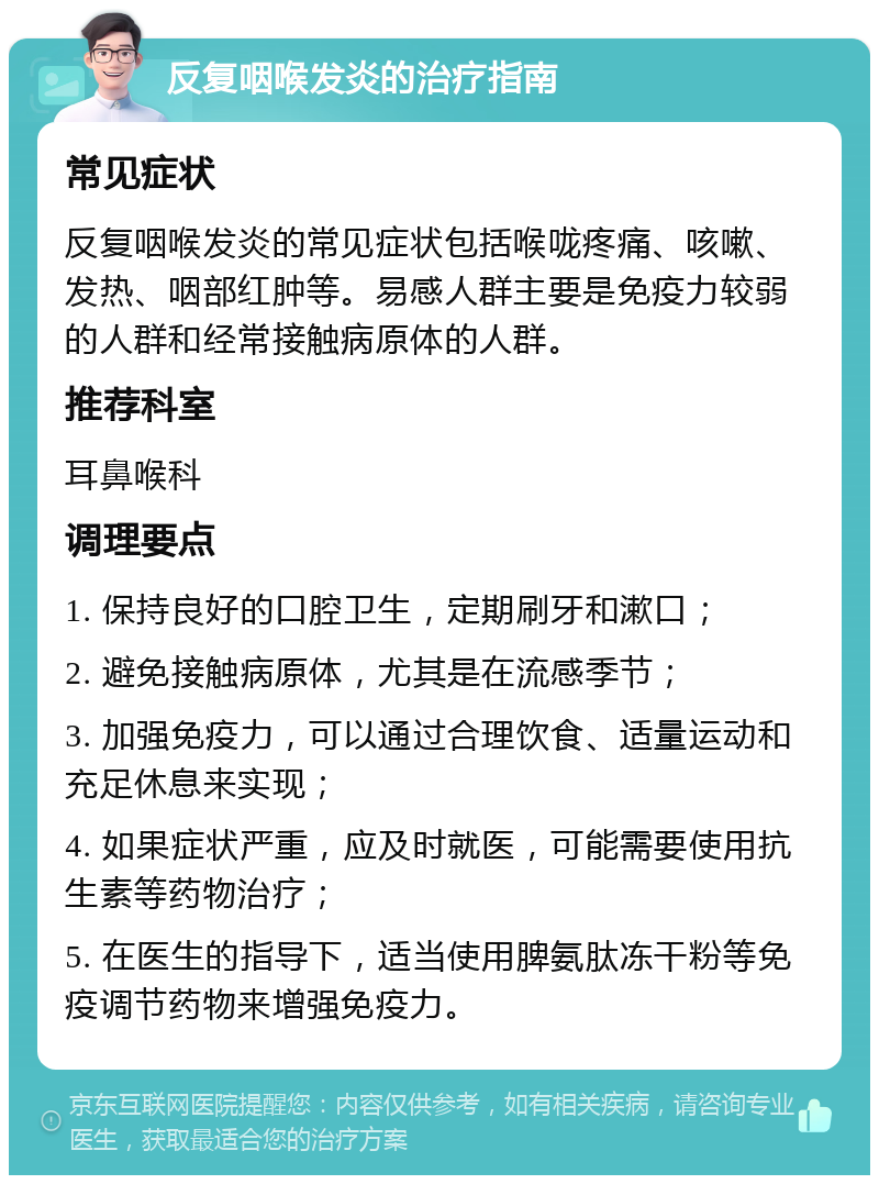 反复咽喉发炎的治疗指南 常见症状 反复咽喉发炎的常见症状包括喉咙疼痛、咳嗽、发热、咽部红肿等。易感人群主要是免疫力较弱的人群和经常接触病原体的人群。 推荐科室 耳鼻喉科 调理要点 1. 保持良好的口腔卫生，定期刷牙和漱口； 2. 避免接触病原体，尤其是在流感季节； 3. 加强免疫力，可以通过合理饮食、适量运动和充足休息来实现； 4. 如果症状严重，应及时就医，可能需要使用抗生素等药物治疗； 5. 在医生的指导下，适当使用脾氨肽冻干粉等免疫调节药物来增强免疫力。