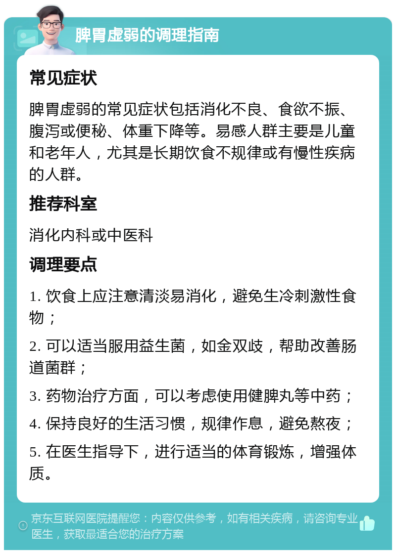 脾胃虚弱的调理指南 常见症状 脾胃虚弱的常见症状包括消化不良、食欲不振、腹泻或便秘、体重下降等。易感人群主要是儿童和老年人，尤其是长期饮食不规律或有慢性疾病的人群。 推荐科室 消化内科或中医科 调理要点 1. 饮食上应注意清淡易消化，避免生冷刺激性食物； 2. 可以适当服用益生菌，如金双歧，帮助改善肠道菌群； 3. 药物治疗方面，可以考虑使用健脾丸等中药； 4. 保持良好的生活习惯，规律作息，避免熬夜； 5. 在医生指导下，进行适当的体育锻炼，增强体质。