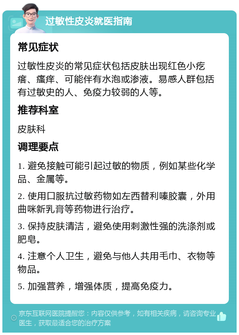 过敏性皮炎就医指南 常见症状 过敏性皮炎的常见症状包括皮肤出现红色小疙瘩、瘙痒、可能伴有水泡或渗液。易感人群包括有过敏史的人、免疫力较弱的人等。 推荐科室 皮肤科 调理要点 1. 避免接触可能引起过敏的物质，例如某些化学品、金属等。 2. 使用口服抗过敏药物如左西替利嗪胶囊，外用曲咪新乳膏等药物进行治疗。 3. 保持皮肤清洁，避免使用刺激性强的洗涤剂或肥皂。 4. 注意个人卫生，避免与他人共用毛巾、衣物等物品。 5. 加强营养，增强体质，提高免疫力。