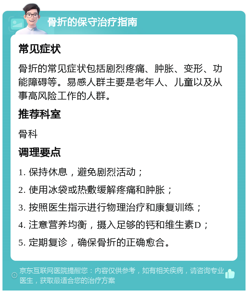 骨折的保守治疗指南 常见症状 骨折的常见症状包括剧烈疼痛、肿胀、变形、功能障碍等。易感人群主要是老年人、儿童以及从事高风险工作的人群。 推荐科室 骨科 调理要点 1. 保持休息，避免剧烈活动； 2. 使用冰袋或热敷缓解疼痛和肿胀； 3. 按照医生指示进行物理治疗和康复训练； 4. 注意营养均衡，摄入足够的钙和维生素D； 5. 定期复诊，确保骨折的正确愈合。