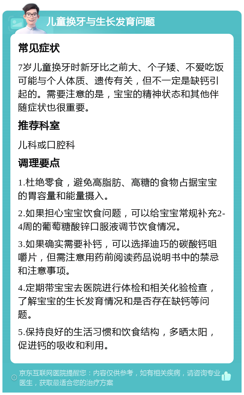 儿童换牙与生长发育问题 常见症状 7岁儿童换牙时新牙比之前大、个子矮、不爱吃饭可能与个人体质、遗传有关，但不一定是缺钙引起的。需要注意的是，宝宝的精神状态和其他伴随症状也很重要。 推荐科室 儿科或口腔科 调理要点 1.杜绝零食，避免高脂肪、高糖的食物占据宝宝的胃容量和能量摄入。 2.如果担心宝宝饮食问题，可以给宝宝常规补充2-4周的葡萄糖酸锌口服液调节饮食情况。 3.如果确实需要补钙，可以选择迪巧的碳酸钙咀嚼片，但需注意用药前阅读药品说明书中的禁忌和注意事项。 4.定期带宝宝去医院进行体检和相关化验检查，了解宝宝的生长发育情况和是否存在缺钙等问题。 5.保持良好的生活习惯和饮食结构，多晒太阳，促进钙的吸收和利用。