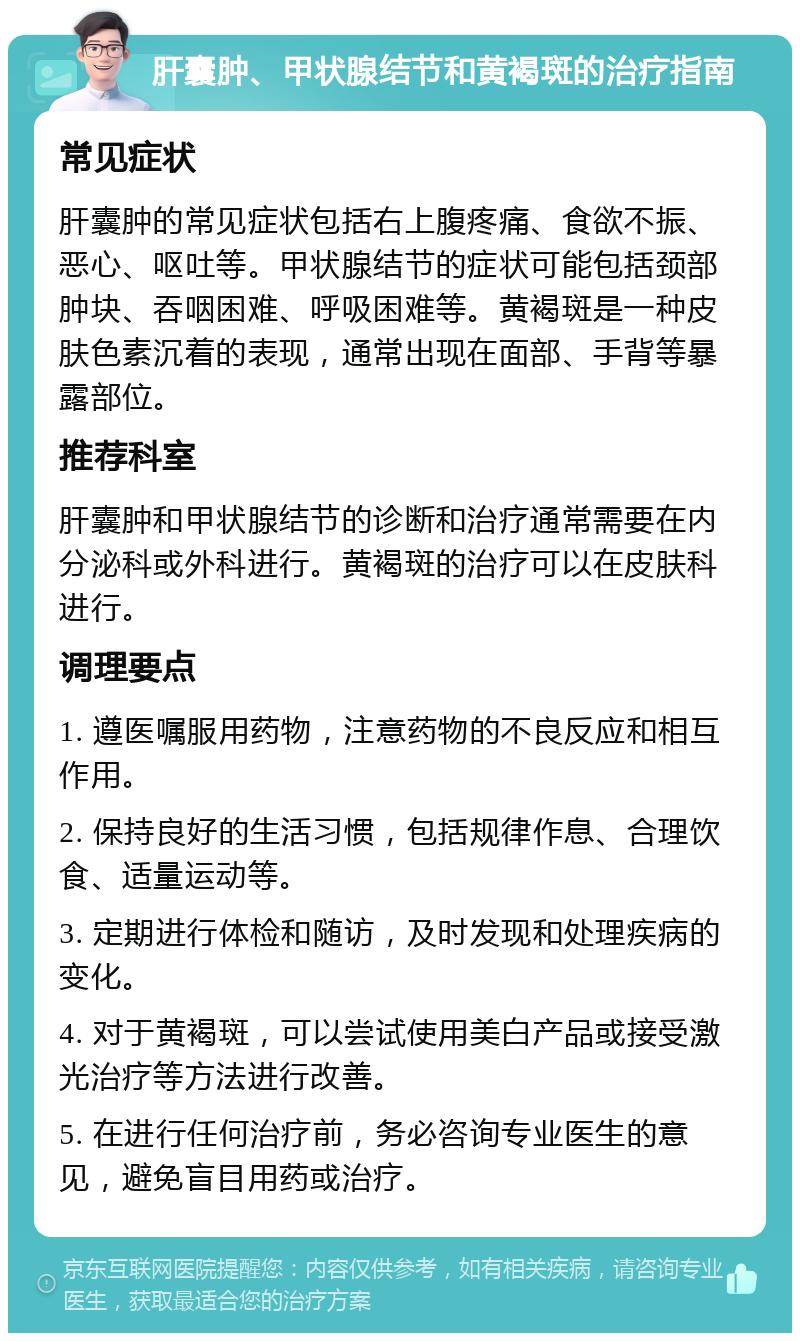 肝囊肿、甲状腺结节和黄褐斑的治疗指南 常见症状 肝囊肿的常见症状包括右上腹疼痛、食欲不振、恶心、呕吐等。甲状腺结节的症状可能包括颈部肿块、吞咽困难、呼吸困难等。黄褐斑是一种皮肤色素沉着的表现，通常出现在面部、手背等暴露部位。 推荐科室 肝囊肿和甲状腺结节的诊断和治疗通常需要在内分泌科或外科进行。黄褐斑的治疗可以在皮肤科进行。 调理要点 1. 遵医嘱服用药物，注意药物的不良反应和相互作用。 2. 保持良好的生活习惯，包括规律作息、合理饮食、适量运动等。 3. 定期进行体检和随访，及时发现和处理疾病的变化。 4. 对于黄褐斑，可以尝试使用美白产品或接受激光治疗等方法进行改善。 5. 在进行任何治疗前，务必咨询专业医生的意见，避免盲目用药或治疗。