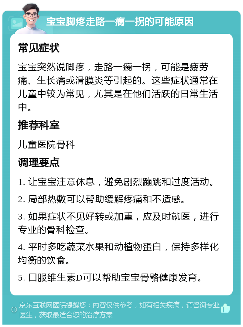 宝宝脚疼走路一瘸一拐的可能原因 常见症状 宝宝突然说脚疼，走路一瘸一拐，可能是疲劳痛、生长痛或滑膜炎等引起的。这些症状通常在儿童中较为常见，尤其是在他们活跃的日常生活中。 推荐科室 儿童医院骨科 调理要点 1. 让宝宝注意休息，避免剧烈蹦跳和过度活动。 2. 局部热敷可以帮助缓解疼痛和不适感。 3. 如果症状不见好转或加重，应及时就医，进行专业的骨科检查。 4. 平时多吃蔬菜水果和动植物蛋白，保持多样化均衡的饮食。 5. 口服维生素D可以帮助宝宝骨骼健康发育。