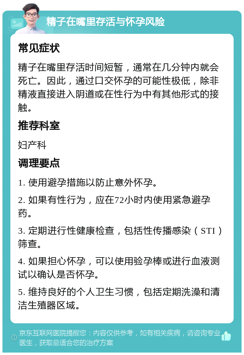 精子在嘴里存活与怀孕风险 常见症状 精子在嘴里存活时间短暂，通常在几分钟内就会死亡。因此，通过口交怀孕的可能性极低，除非精液直接进入阴道或在性行为中有其他形式的接触。 推荐科室 妇产科 调理要点 1. 使用避孕措施以防止意外怀孕。 2. 如果有性行为，应在72小时内使用紧急避孕药。 3. 定期进行性健康检查，包括性传播感染（STI）筛查。 4. 如果担心怀孕，可以使用验孕棒或进行血液测试以确认是否怀孕。 5. 维持良好的个人卫生习惯，包括定期洗澡和清洁生殖器区域。