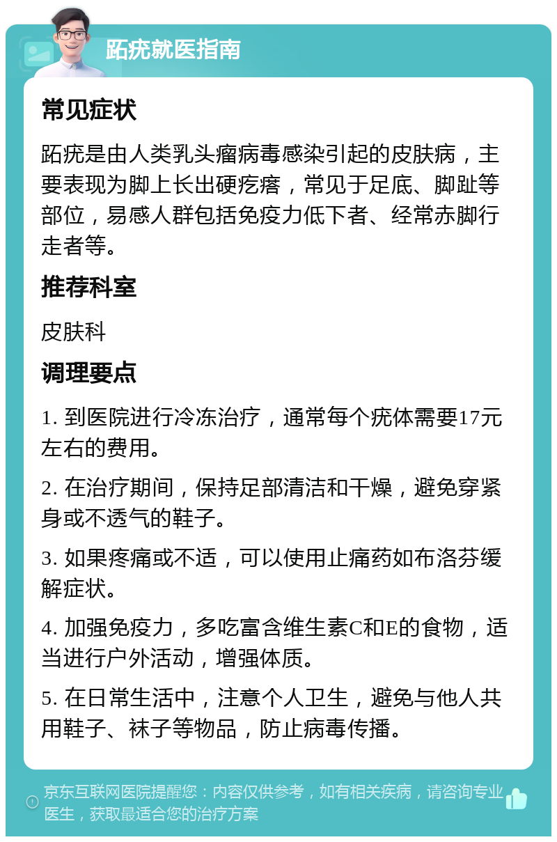 跖疣就医指南 常见症状 跖疣是由人类乳头瘤病毒感染引起的皮肤病，主要表现为脚上长出硬疙瘩，常见于足底、脚趾等部位，易感人群包括免疫力低下者、经常赤脚行走者等。 推荐科室 皮肤科 调理要点 1. 到医院进行冷冻治疗，通常每个疣体需要17元左右的费用。 2. 在治疗期间，保持足部清洁和干燥，避免穿紧身或不透气的鞋子。 3. 如果疼痛或不适，可以使用止痛药如布洛芬缓解症状。 4. 加强免疫力，多吃富含维生素C和E的食物，适当进行户外活动，增强体质。 5. 在日常生活中，注意个人卫生，避免与他人共用鞋子、袜子等物品，防止病毒传播。