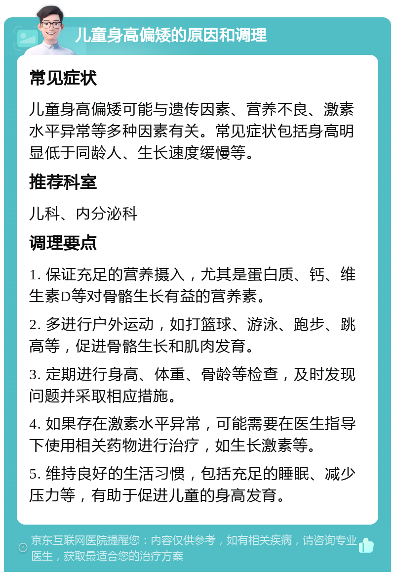 儿童身高偏矮的原因和调理 常见症状 儿童身高偏矮可能与遗传因素、营养不良、激素水平异常等多种因素有关。常见症状包括身高明显低于同龄人、生长速度缓慢等。 推荐科室 儿科、内分泌科 调理要点 1. 保证充足的营养摄入，尤其是蛋白质、钙、维生素D等对骨骼生长有益的营养素。 2. 多进行户外运动，如打篮球、游泳、跑步、跳高等，促进骨骼生长和肌肉发育。 3. 定期进行身高、体重、骨龄等检查，及时发现问题并采取相应措施。 4. 如果存在激素水平异常，可能需要在医生指导下使用相关药物进行治疗，如生长激素等。 5. 维持良好的生活习惯，包括充足的睡眠、减少压力等，有助于促进儿童的身高发育。