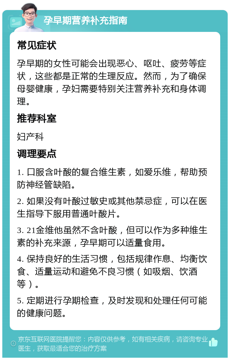 孕早期营养补充指南 常见症状 孕早期的女性可能会出现恶心、呕吐、疲劳等症状，这些都是正常的生理反应。然而，为了确保母婴健康，孕妇需要特别关注营养补充和身体调理。 推荐科室 妇产科 调理要点 1. 口服含叶酸的复合维生素，如爱乐维，帮助预防神经管缺陷。 2. 如果没有叶酸过敏史或其他禁忌症，可以在医生指导下服用普通叶酸片。 3. 21金维他虽然不含叶酸，但可以作为多种维生素的补充来源，孕早期可以适量食用。 4. 保持良好的生活习惯，包括规律作息、均衡饮食、适量运动和避免不良习惯（如吸烟、饮酒等）。 5. 定期进行孕期检查，及时发现和处理任何可能的健康问题。