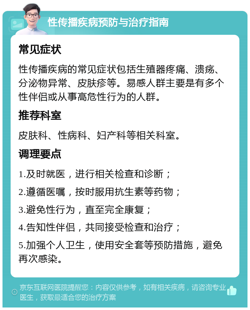 性传播疾病预防与治疗指南 常见症状 性传播疾病的常见症状包括生殖器疼痛、溃疡、分泌物异常、皮肤疹等。易感人群主要是有多个性伴侣或从事高危性行为的人群。 推荐科室 皮肤科、性病科、妇产科等相关科室。 调理要点 1.及时就医，进行相关检查和诊断； 2.遵循医嘱，按时服用抗生素等药物； 3.避免性行为，直至完全康复； 4.告知性伴侣，共同接受检查和治疗； 5.加强个人卫生，使用安全套等预防措施，避免再次感染。