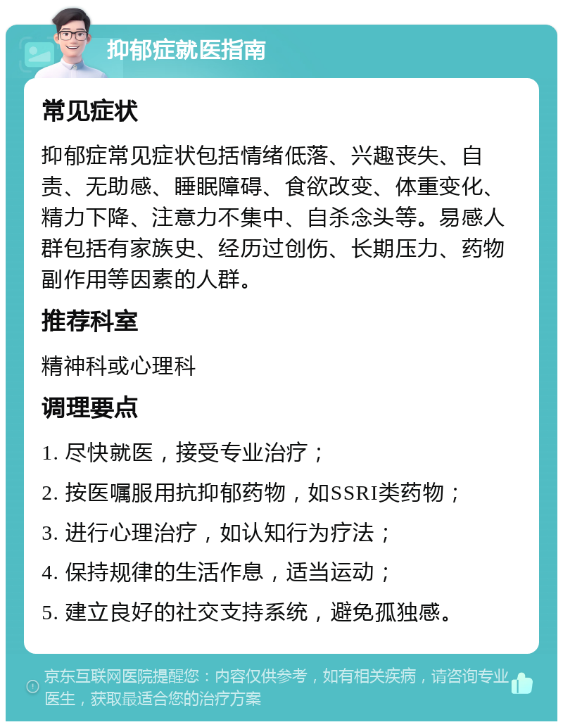 抑郁症就医指南 常见症状 抑郁症常见症状包括情绪低落、兴趣丧失、自责、无助感、睡眠障碍、食欲改变、体重变化、精力下降、注意力不集中、自杀念头等。易感人群包括有家族史、经历过创伤、长期压力、药物副作用等因素的人群。 推荐科室 精神科或心理科 调理要点 1. 尽快就医，接受专业治疗； 2. 按医嘱服用抗抑郁药物，如SSRI类药物； 3. 进行心理治疗，如认知行为疗法； 4. 保持规律的生活作息，适当运动； 5. 建立良好的社交支持系统，避免孤独感。