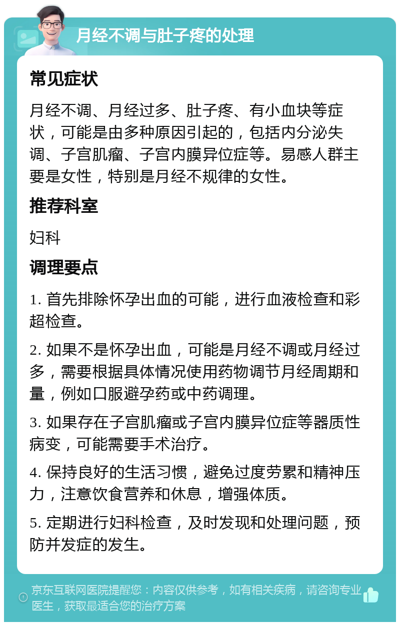 月经不调与肚子疼的处理 常见症状 月经不调、月经过多、肚子疼、有小血块等症状，可能是由多种原因引起的，包括内分泌失调、子宫肌瘤、子宫内膜异位症等。易感人群主要是女性，特别是月经不规律的女性。 推荐科室 妇科 调理要点 1. 首先排除怀孕出血的可能，进行血液检查和彩超检查。 2. 如果不是怀孕出血，可能是月经不调或月经过多，需要根据具体情况使用药物调节月经周期和量，例如口服避孕药或中药调理。 3. 如果存在子宫肌瘤或子宫内膜异位症等器质性病变，可能需要手术治疗。 4. 保持良好的生活习惯，避免过度劳累和精神压力，注意饮食营养和休息，增强体质。 5. 定期进行妇科检查，及时发现和处理问题，预防并发症的发生。