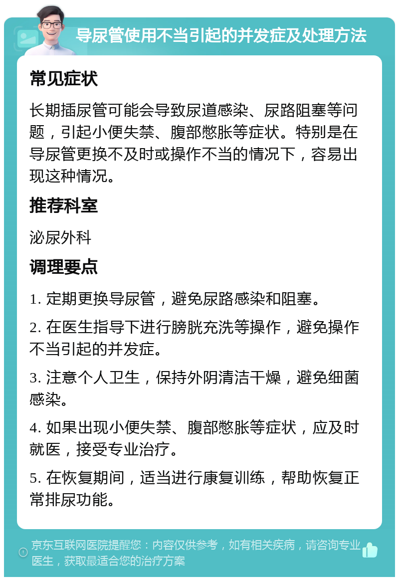 导尿管使用不当引起的并发症及处理方法 常见症状 长期插尿管可能会导致尿道感染、尿路阻塞等问题，引起小便失禁、腹部憋胀等症状。特别是在导尿管更换不及时或操作不当的情况下，容易出现这种情况。 推荐科室 泌尿外科 调理要点 1. 定期更换导尿管，避免尿路感染和阻塞。 2. 在医生指导下进行膀胱充洗等操作，避免操作不当引起的并发症。 3. 注意个人卫生，保持外阴清洁干燥，避免细菌感染。 4. 如果出现小便失禁、腹部憋胀等症状，应及时就医，接受专业治疗。 5. 在恢复期间，适当进行康复训练，帮助恢复正常排尿功能。