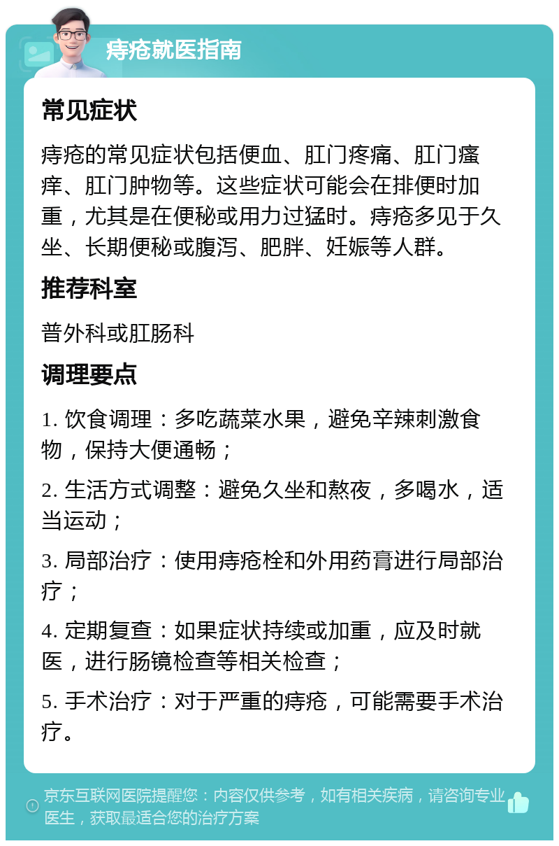 痔疮就医指南 常见症状 痔疮的常见症状包括便血、肛门疼痛、肛门瘙痒、肛门肿物等。这些症状可能会在排便时加重，尤其是在便秘或用力过猛时。痔疮多见于久坐、长期便秘或腹泻、肥胖、妊娠等人群。 推荐科室 普外科或肛肠科 调理要点 1. 饮食调理：多吃蔬菜水果，避免辛辣刺激食物，保持大便通畅； 2. 生活方式调整：避免久坐和熬夜，多喝水，适当运动； 3. 局部治疗：使用痔疮栓和外用药膏进行局部治疗； 4. 定期复查：如果症状持续或加重，应及时就医，进行肠镜检查等相关检查； 5. 手术治疗：对于严重的痔疮，可能需要手术治疗。