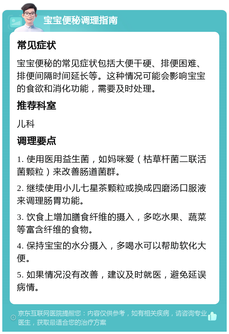 宝宝便秘调理指南 常见症状 宝宝便秘的常见症状包括大便干硬、排便困难、排便间隔时间延长等。这种情况可能会影响宝宝的食欲和消化功能，需要及时处理。 推荐科室 儿科 调理要点 1. 使用医用益生菌，如妈咪爱（枯草杆菌二联活菌颗粒）来改善肠道菌群。 2. 继续使用小儿七星茶颗粒或换成四磨汤口服液来调理肠胃功能。 3. 饮食上增加膳食纤维的摄入，多吃水果、蔬菜等富含纤维的食物。 4. 保持宝宝的水分摄入，多喝水可以帮助软化大便。 5. 如果情况没有改善，建议及时就医，避免延误病情。