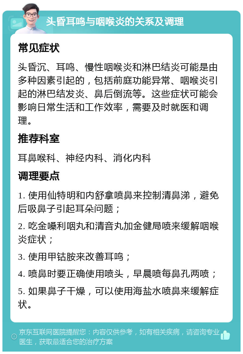 头昏耳鸣与咽喉炎的关系及调理 常见症状 头昏沉、耳鸣、慢性咽喉炎和淋巴结炎可能是由多种因素引起的，包括前庭功能异常、咽喉炎引起的淋巴结发炎、鼻后倒流等。这些症状可能会影响日常生活和工作效率，需要及时就医和调理。 推荐科室 耳鼻喉科、神经内科、消化内科 调理要点 1. 使用仙特明和内舒拿喷鼻来控制清鼻涕，避免后吸鼻子引起耳朵问题； 2. 吃金嗓利咽丸和清音丸加金健局喷来缓解咽喉炎症状； 3. 使用甲钴胺来改善耳鸣； 4. 喷鼻时要正确使用喷头，早晨喷每鼻孔两喷； 5. 如果鼻子干燥，可以使用海盐水喷鼻来缓解症状。