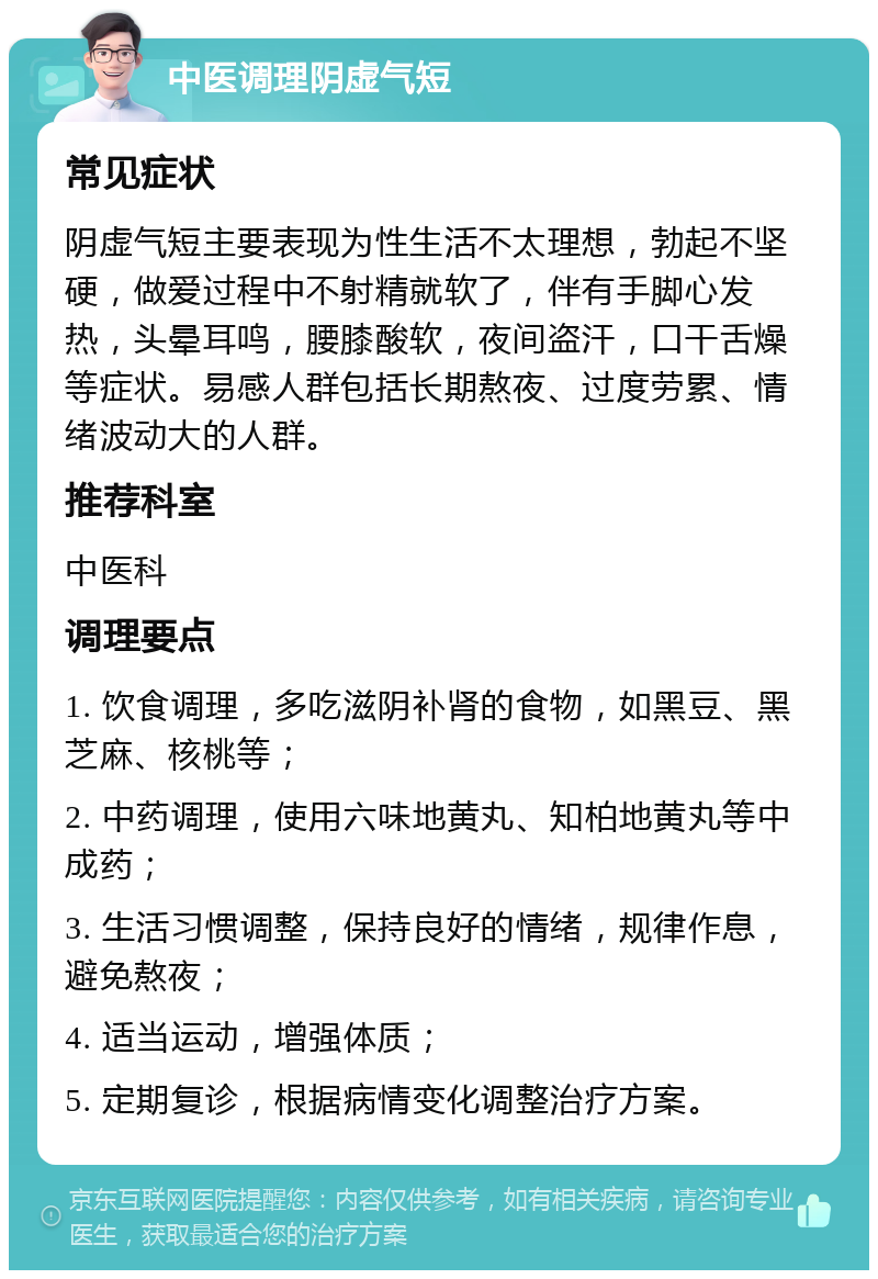 中医调理阴虚气短 常见症状 阴虚气短主要表现为性生活不太理想，勃起不坚硬，做爱过程中不射精就软了，伴有手脚心发热，头晕耳鸣，腰膝酸软，夜间盗汗，口干舌燥等症状。易感人群包括长期熬夜、过度劳累、情绪波动大的人群。 推荐科室 中医科 调理要点 1. 饮食调理，多吃滋阴补肾的食物，如黑豆、黑芝麻、核桃等； 2. 中药调理，使用六味地黄丸、知柏地黄丸等中成药； 3. 生活习惯调整，保持良好的情绪，规律作息，避免熬夜； 4. 适当运动，增强体质； 5. 定期复诊，根据病情变化调整治疗方案。