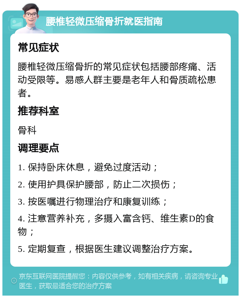 腰椎轻微压缩骨折就医指南 常见症状 腰椎轻微压缩骨折的常见症状包括腰部疼痛、活动受限等。易感人群主要是老年人和骨质疏松患者。 推荐科室 骨科 调理要点 1. 保持卧床休息，避免过度活动； 2. 使用护具保护腰部，防止二次损伤； 3. 按医嘱进行物理治疗和康复训练； 4. 注意营养补充，多摄入富含钙、维生素D的食物； 5. 定期复查，根据医生建议调整治疗方案。