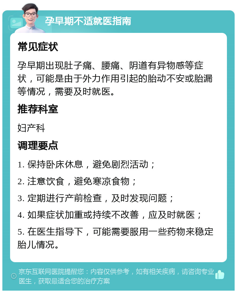 孕早期不适就医指南 常见症状 孕早期出现肚子痛、腰痛、阴道有异物感等症状，可能是由于外力作用引起的胎动不安或胎漏等情况，需要及时就医。 推荐科室 妇产科 调理要点 1. 保持卧床休息，避免剧烈活动； 2. 注意饮食，避免寒凉食物； 3. 定期进行产前检查，及时发现问题； 4. 如果症状加重或持续不改善，应及时就医； 5. 在医生指导下，可能需要服用一些药物来稳定胎儿情况。