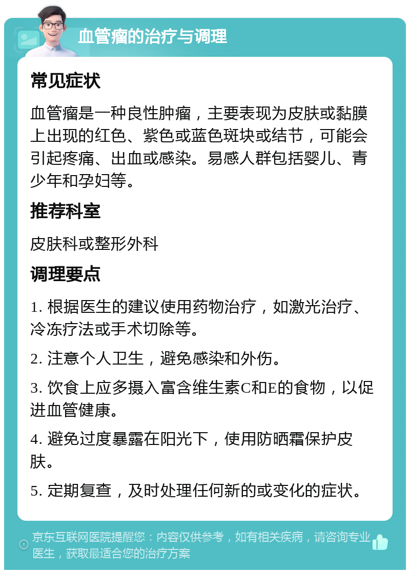 血管瘤的治疗与调理 常见症状 血管瘤是一种良性肿瘤，主要表现为皮肤或黏膜上出现的红色、紫色或蓝色斑块或结节，可能会引起疼痛、出血或感染。易感人群包括婴儿、青少年和孕妇等。 推荐科室 皮肤科或整形外科 调理要点 1. 根据医生的建议使用药物治疗，如激光治疗、冷冻疗法或手术切除等。 2. 注意个人卫生，避免感染和外伤。 3. 饮食上应多摄入富含维生素C和E的食物，以促进血管健康。 4. 避免过度暴露在阳光下，使用防晒霜保护皮肤。 5. 定期复查，及时处理任何新的或变化的症状。