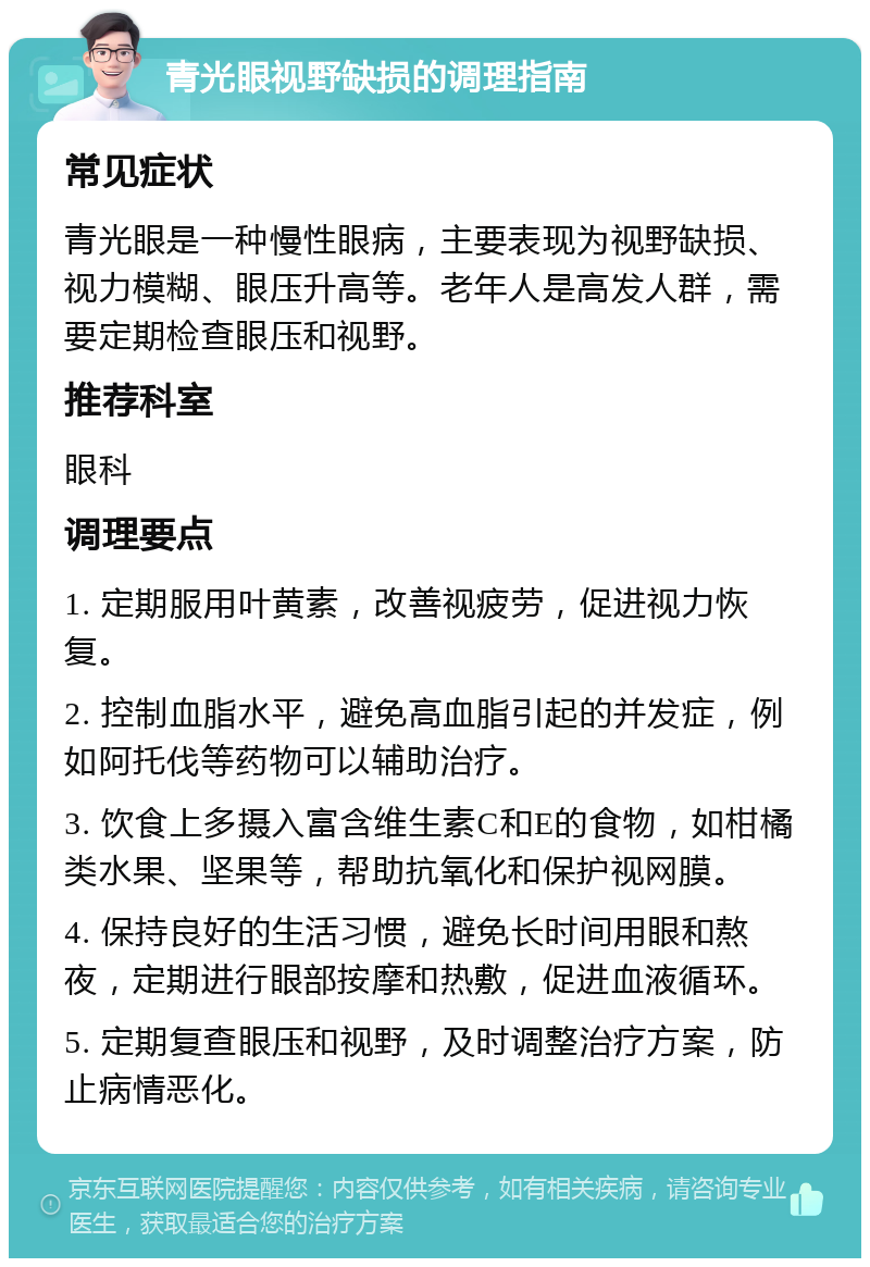 青光眼视野缺损的调理指南 常见症状 青光眼是一种慢性眼病，主要表现为视野缺损、视力模糊、眼压升高等。老年人是高发人群，需要定期检查眼压和视野。 推荐科室 眼科 调理要点 1. 定期服用叶黄素，改善视疲劳，促进视力恢复。 2. 控制血脂水平，避免高血脂引起的并发症，例如阿托伐等药物可以辅助治疗。 3. 饮食上多摄入富含维生素C和E的食物，如柑橘类水果、坚果等，帮助抗氧化和保护视网膜。 4. 保持良好的生活习惯，避免长时间用眼和熬夜，定期进行眼部按摩和热敷，促进血液循环。 5. 定期复查眼压和视野，及时调整治疗方案，防止病情恶化。