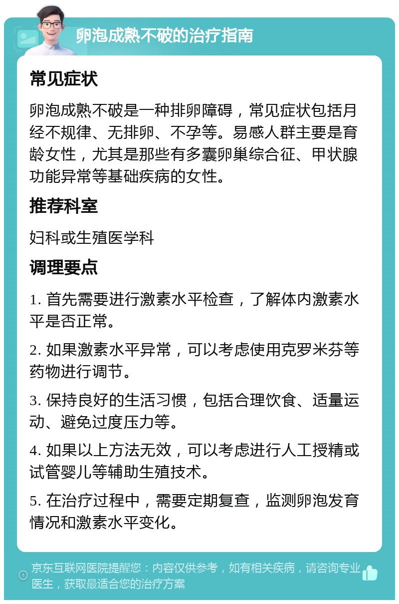 卵泡成熟不破的治疗指南 常见症状 卵泡成熟不破是一种排卵障碍，常见症状包括月经不规律、无排卵、不孕等。易感人群主要是育龄女性，尤其是那些有多囊卵巢综合征、甲状腺功能异常等基础疾病的女性。 推荐科室 妇科或生殖医学科 调理要点 1. 首先需要进行激素水平检查，了解体内激素水平是否正常。 2. 如果激素水平异常，可以考虑使用克罗米芬等药物进行调节。 3. 保持良好的生活习惯，包括合理饮食、适量运动、避免过度压力等。 4. 如果以上方法无效，可以考虑进行人工授精或试管婴儿等辅助生殖技术。 5. 在治疗过程中，需要定期复查，监测卵泡发育情况和激素水平变化。