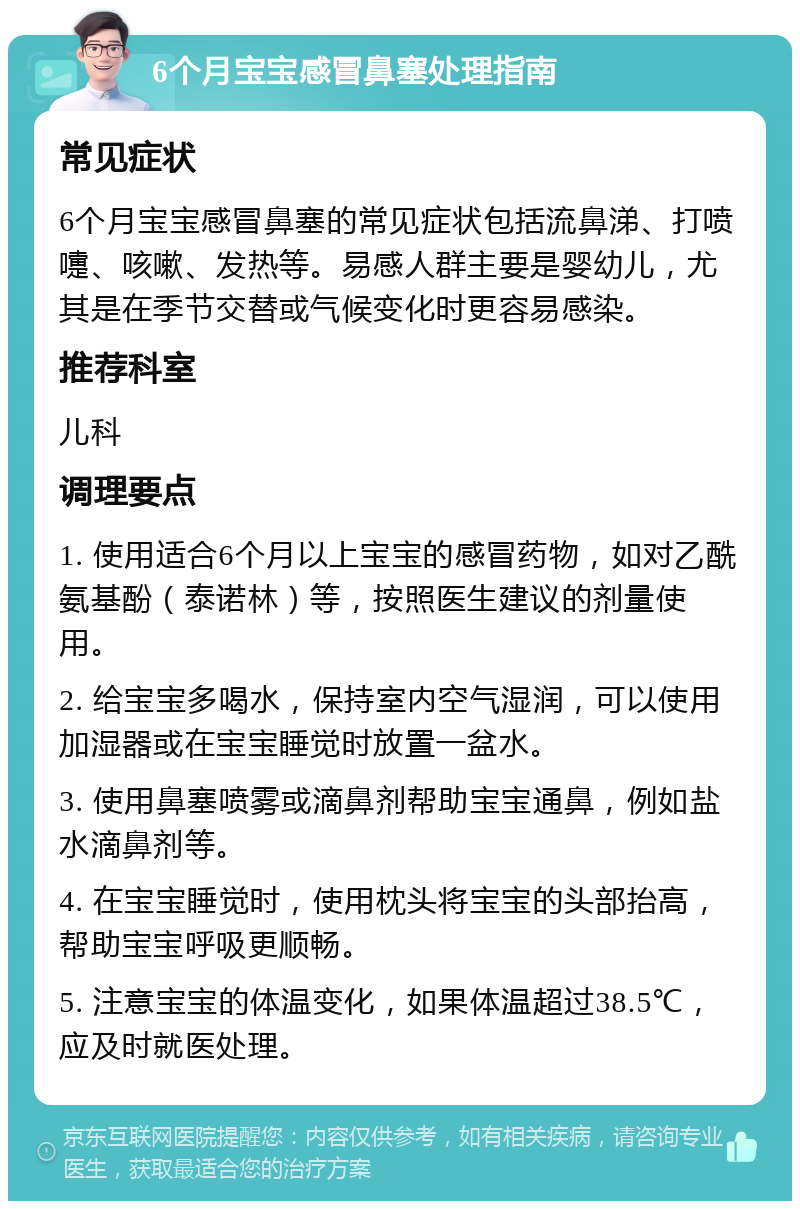 6个月宝宝感冒鼻塞处理指南 常见症状 6个月宝宝感冒鼻塞的常见症状包括流鼻涕、打喷嚏、咳嗽、发热等。易感人群主要是婴幼儿，尤其是在季节交替或气候变化时更容易感染。 推荐科室 儿科 调理要点 1. 使用适合6个月以上宝宝的感冒药物，如对乙酰氨基酚（泰诺林）等，按照医生建议的剂量使用。 2. 给宝宝多喝水，保持室内空气湿润，可以使用加湿器或在宝宝睡觉时放置一盆水。 3. 使用鼻塞喷雾或滴鼻剂帮助宝宝通鼻，例如盐水滴鼻剂等。 4. 在宝宝睡觉时，使用枕头将宝宝的头部抬高，帮助宝宝呼吸更顺畅。 5. 注意宝宝的体温变化，如果体温超过38.5℃，应及时就医处理。