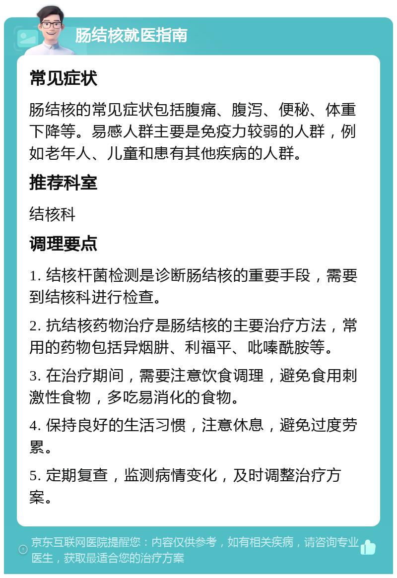 肠结核就医指南 常见症状 肠结核的常见症状包括腹痛、腹泻、便秘、体重下降等。易感人群主要是免疫力较弱的人群，例如老年人、儿童和患有其他疾病的人群。 推荐科室 结核科 调理要点 1. 结核杆菌检测是诊断肠结核的重要手段，需要到结核科进行检查。 2. 抗结核药物治疗是肠结核的主要治疗方法，常用的药物包括异烟肼、利福平、吡嗪酰胺等。 3. 在治疗期间，需要注意饮食调理，避免食用刺激性食物，多吃易消化的食物。 4. 保持良好的生活习惯，注意休息，避免过度劳累。 5. 定期复查，监测病情变化，及时调整治疗方案。