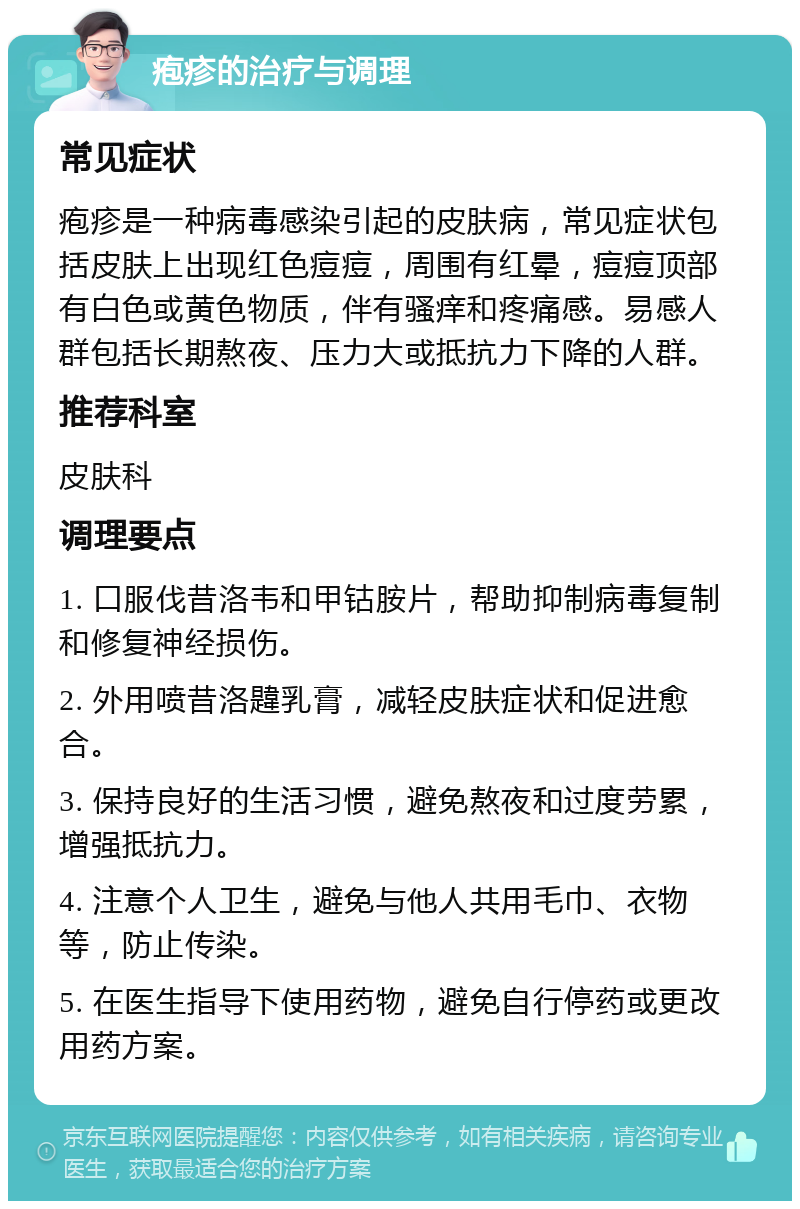 疱疹的治疗与调理 常见症状 疱疹是一种病毒感染引起的皮肤病，常见症状包括皮肤上出现红色痘痘，周围有红晕，痘痘顶部有白色或黄色物质，伴有骚痒和疼痛感。易感人群包括长期熬夜、压力大或抵抗力下降的人群。 推荐科室 皮肤科 调理要点 1. 口服伐昔洛韦和甲钴胺片，帮助抑制病毒复制和修复神经损伤。 2. 外用喷昔洛韙乳膏，减轻皮肤症状和促进愈合。 3. 保持良好的生活习惯，避免熬夜和过度劳累，增强抵抗力。 4. 注意个人卫生，避免与他人共用毛巾、衣物等，防止传染。 5. 在医生指导下使用药物，避免自行停药或更改用药方案。