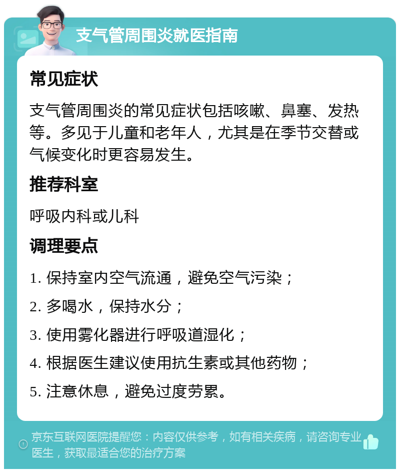 支气管周围炎就医指南 常见症状 支气管周围炎的常见症状包括咳嗽、鼻塞、发热等。多见于儿童和老年人，尤其是在季节交替或气候变化时更容易发生。 推荐科室 呼吸内科或儿科 调理要点 1. 保持室内空气流通，避免空气污染； 2. 多喝水，保持水分； 3. 使用雾化器进行呼吸道湿化； 4. 根据医生建议使用抗生素或其他药物； 5. 注意休息，避免过度劳累。