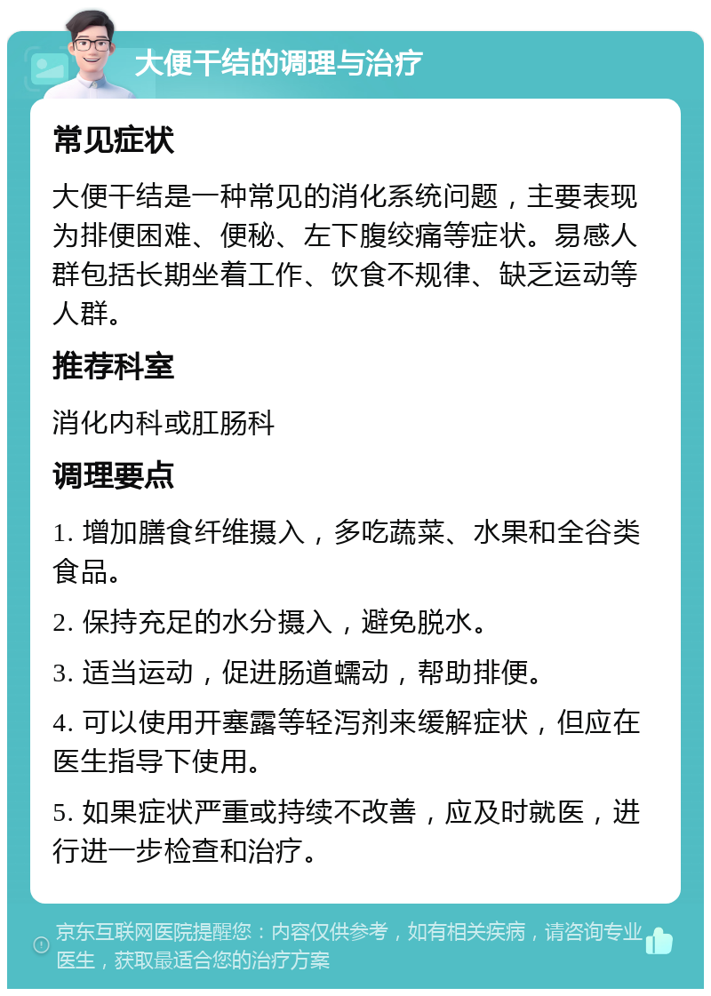 大便干结的调理与治疗 常见症状 大便干结是一种常见的消化系统问题，主要表现为排便困难、便秘、左下腹绞痛等症状。易感人群包括长期坐着工作、饮食不规律、缺乏运动等人群。 推荐科室 消化内科或肛肠科 调理要点 1. 增加膳食纤维摄入，多吃蔬菜、水果和全谷类食品。 2. 保持充足的水分摄入，避免脱水。 3. 适当运动，促进肠道蠕动，帮助排便。 4. 可以使用开塞露等轻泻剂来缓解症状，但应在医生指导下使用。 5. 如果症状严重或持续不改善，应及时就医，进行进一步检查和治疗。