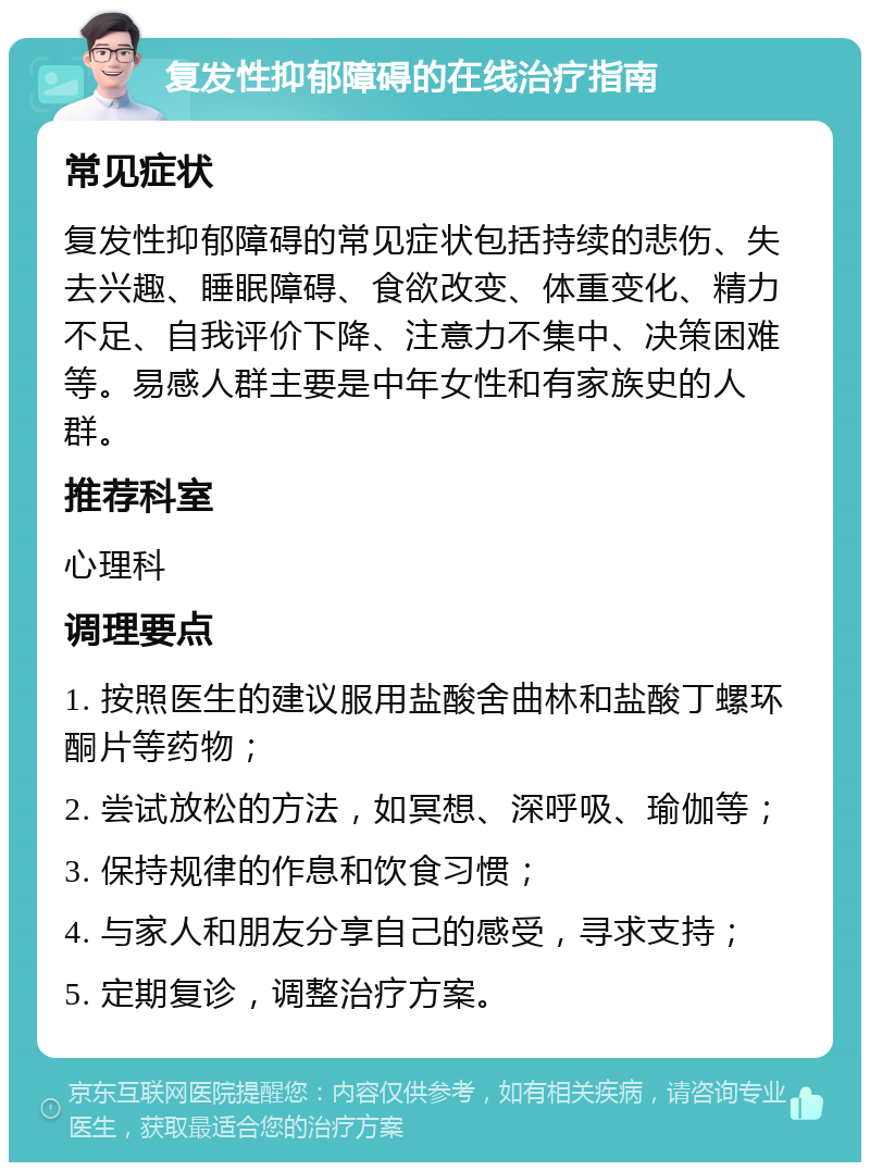 复发性抑郁障碍的在线治疗指南 常见症状 复发性抑郁障碍的常见症状包括持续的悲伤、失去兴趣、睡眠障碍、食欲改变、体重变化、精力不足、自我评价下降、注意力不集中、决策困难等。易感人群主要是中年女性和有家族史的人群。 推荐科室 心理科 调理要点 1. 按照医生的建议服用盐酸舍曲林和盐酸丁螺环酮片等药物； 2. 尝试放松的方法，如冥想、深呼吸、瑜伽等； 3. 保持规律的作息和饮食习惯； 4. 与家人和朋友分享自己的感受，寻求支持； 5. 定期复诊，调整治疗方案。