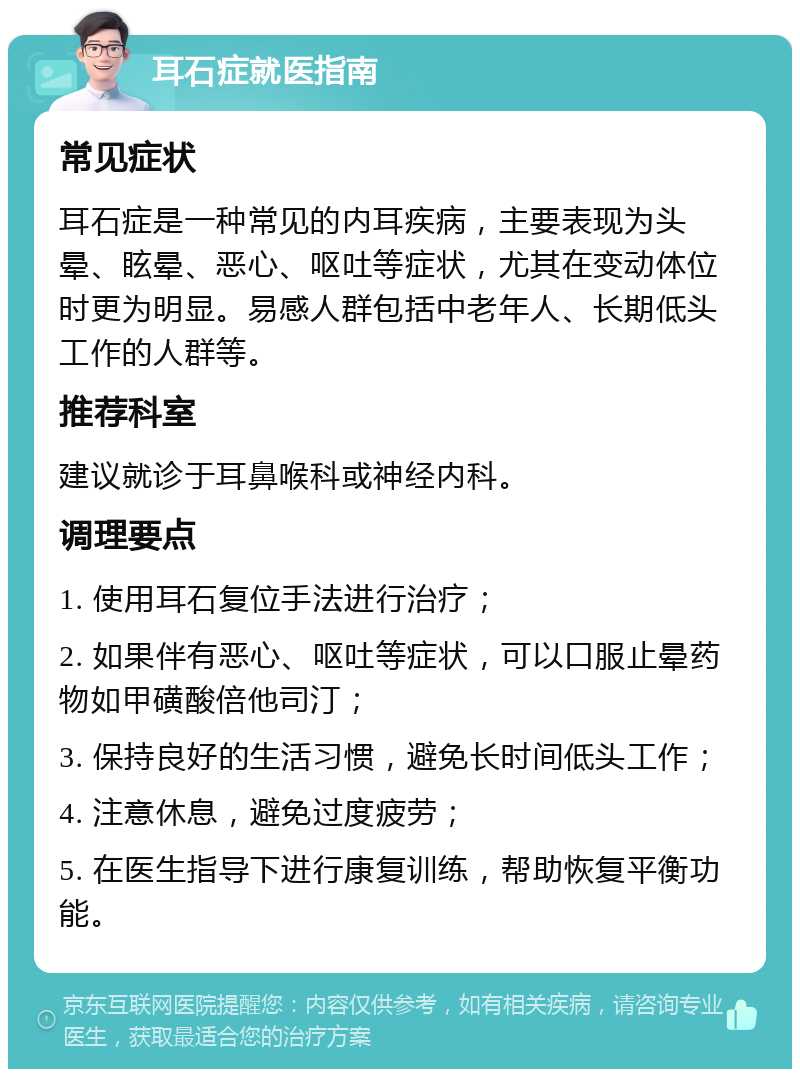 耳石症就医指南 常见症状 耳石症是一种常见的内耳疾病，主要表现为头晕、眩晕、恶心、呕吐等症状，尤其在变动体位时更为明显。易感人群包括中老年人、长期低头工作的人群等。 推荐科室 建议就诊于耳鼻喉科或神经内科。 调理要点 1. 使用耳石复位手法进行治疗； 2. 如果伴有恶心、呕吐等症状，可以口服止晕药物如甲磺酸倍他司汀； 3. 保持良好的生活习惯，避免长时间低头工作； 4. 注意休息，避免过度疲劳； 5. 在医生指导下进行康复训练，帮助恢复平衡功能。