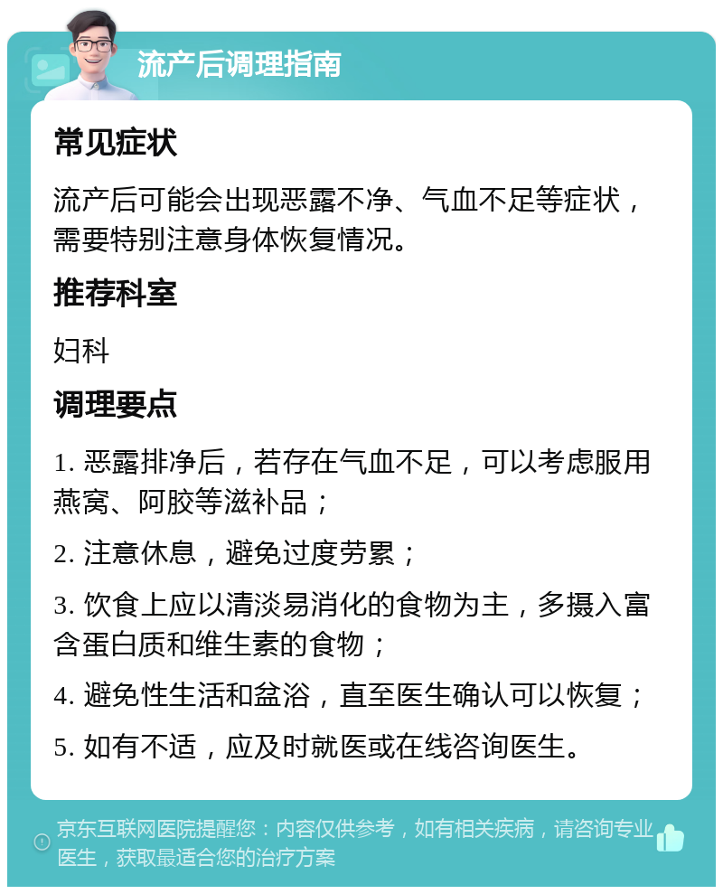 流产后调理指南 常见症状 流产后可能会出现恶露不净、气血不足等症状，需要特别注意身体恢复情况。 推荐科室 妇科 调理要点 1. 恶露排净后，若存在气血不足，可以考虑服用燕窝、阿胶等滋补品； 2. 注意休息，避免过度劳累； 3. 饮食上应以清淡易消化的食物为主，多摄入富含蛋白质和维生素的食物； 4. 避免性生活和盆浴，直至医生确认可以恢复； 5. 如有不适，应及时就医或在线咨询医生。