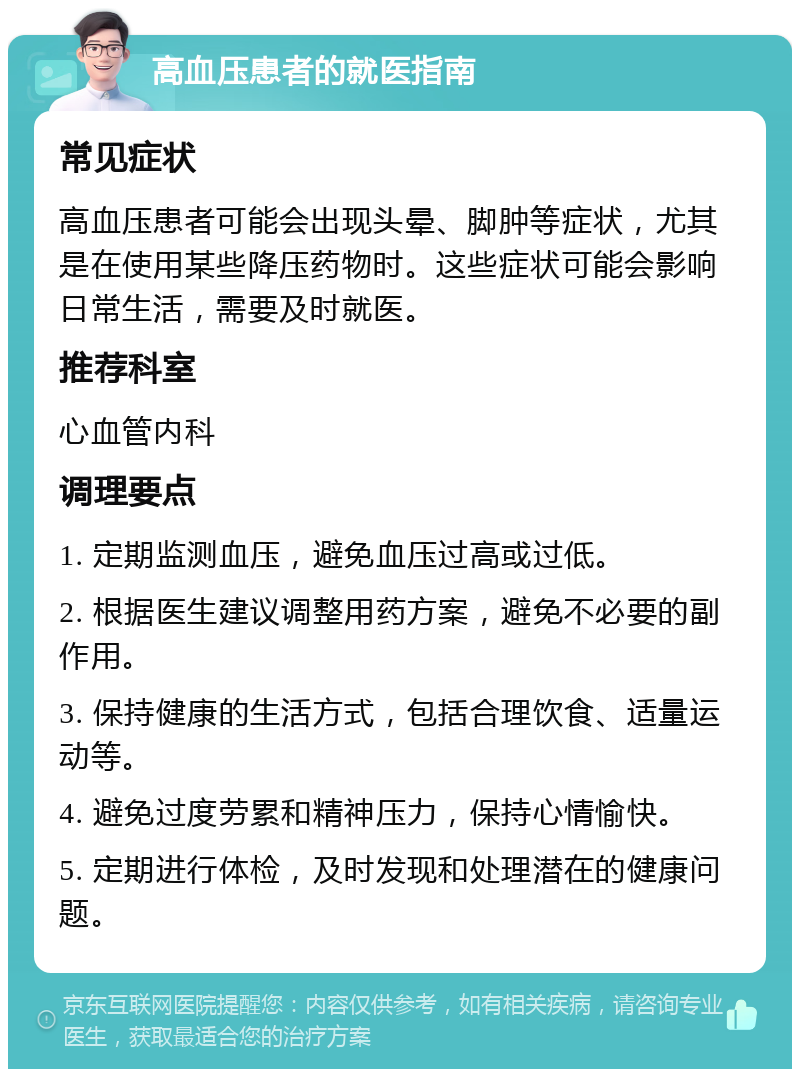 高血压患者的就医指南 常见症状 高血压患者可能会出现头晕、脚肿等症状，尤其是在使用某些降压药物时。这些症状可能会影响日常生活，需要及时就医。 推荐科室 心血管内科 调理要点 1. 定期监测血压，避免血压过高或过低。 2. 根据医生建议调整用药方案，避免不必要的副作用。 3. 保持健康的生活方式，包括合理饮食、适量运动等。 4. 避免过度劳累和精神压力，保持心情愉快。 5. 定期进行体检，及时发现和处理潜在的健康问题。