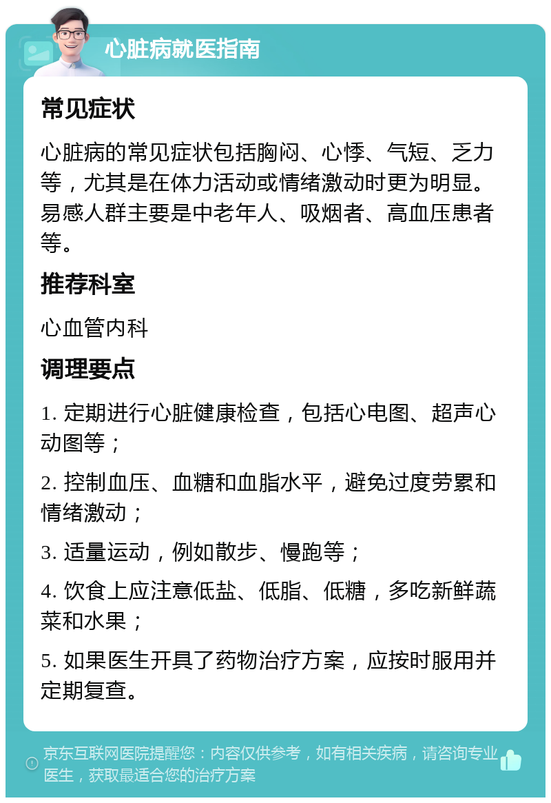 心脏病就医指南 常见症状 心脏病的常见症状包括胸闷、心悸、气短、乏力等，尤其是在体力活动或情绪激动时更为明显。易感人群主要是中老年人、吸烟者、高血压患者等。 推荐科室 心血管内科 调理要点 1. 定期进行心脏健康检查，包括心电图、超声心动图等； 2. 控制血压、血糖和血脂水平，避免过度劳累和情绪激动； 3. 适量运动，例如散步、慢跑等； 4. 饮食上应注意低盐、低脂、低糖，多吃新鲜蔬菜和水果； 5. 如果医生开具了药物治疗方案，应按时服用并定期复查。